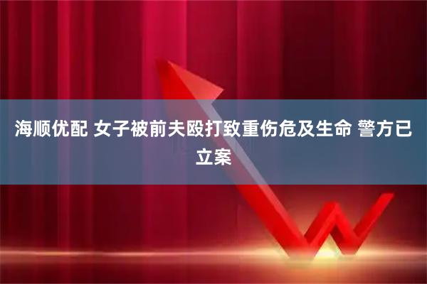 海顺优配 女子被前夫殴打致重伤危及生命 警方已立案