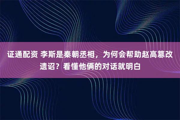 证通配资 李斯是秦朝丞相，为何会帮助赵高篡改遗诏？看懂他俩的对话就明白