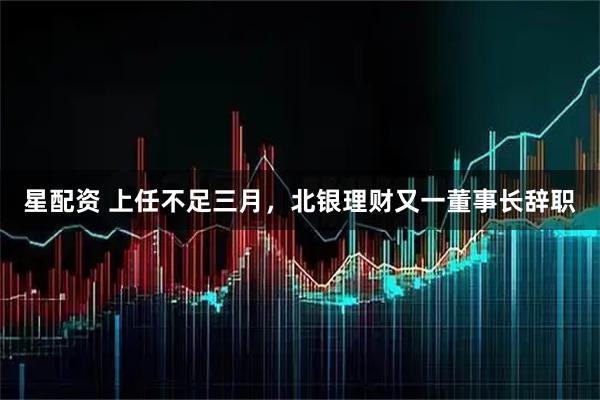 星配资 上任不足三月，北银理财又一董事长辞职