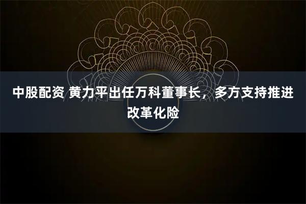 中股配资 黄力平出任万科董事长，多方支持推进改革化险