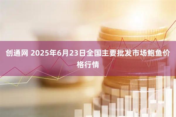 创通网 2025年6月23日全国主要批发市场鲍鱼价格行情