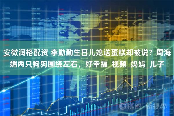 安微润格配资 李勤勤生日儿媳送蛋糕却被说?周海媚两只狗狗围绕左右,好幸福_视频_妈妈_儿子