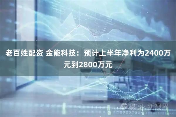 老百姓配资 金能科技：预计上半年净利为2400万元到2800万元