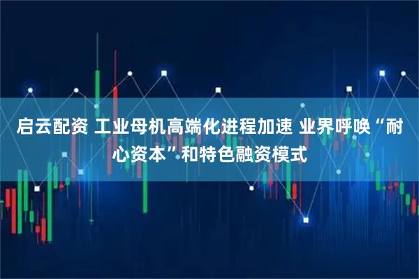启云配资 工业母机高端化进程加速 业界呼唤“耐心资本”和特色融资模式