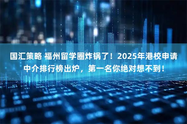 国汇策略 福州留学圈炸锅了！2025年港校申请中介排行榜出炉，第一名你绝对想不到！