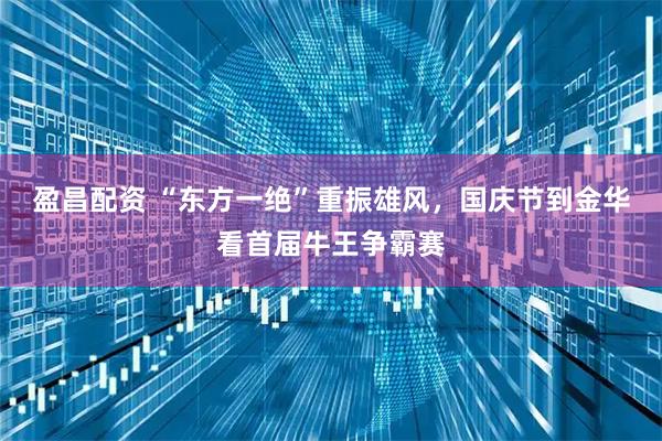 盈昌配资 “东方一绝”重振雄风,国庆节到金华看首届牛王争霸赛