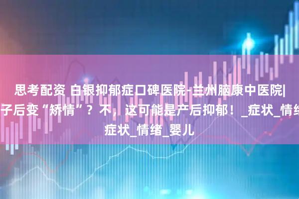 思考配资 白银抑郁症口碑医院-兰州脑康中医院|生完孩子后变“矫情”？不，这可能是产后抑郁！_症状_情绪_婴儿