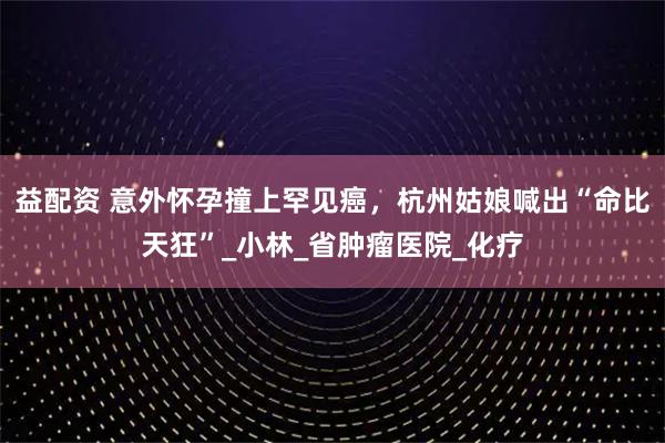 益配资 意外怀孕撞上罕见癌，杭州姑娘喊出“命比天狂”_小林_省肿瘤医院_化疗